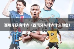 西班牙队换球衣（西班牙队球衣什么颜色）