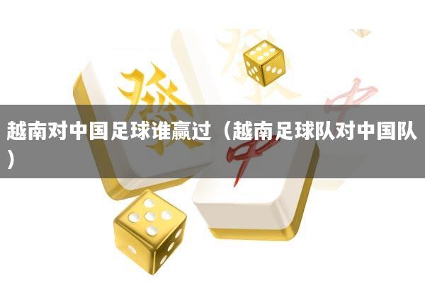 越南对中国足球谁赢过(越南足球队对中国队)