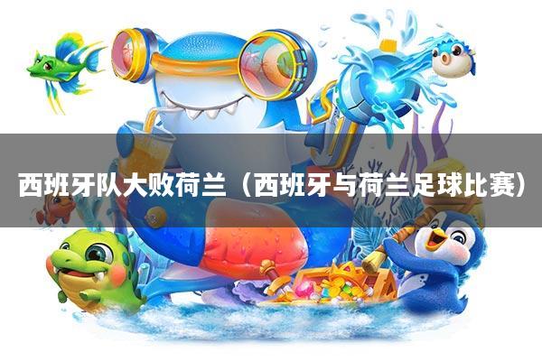 西班牙队大败荷兰(西班牙与荷兰足球比赛)